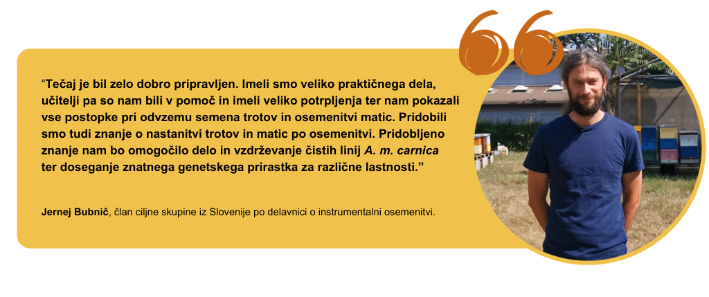 “Tečaj je bil zelo dobro pripravljen. Imeli smo veliko praktičnega dela, učitelji pa so nam bili v pomoč in imeli veliko potrpljenja ter nam pokazali vse postopke pri odvzemu semena trotov in osemenitvi matic. Pridobili smo tudi znanje o nastanitvi trotov in matic po osemenitvi. Pridobljeno znanje nam bo omogočilo delo in vzdrževanje čistih linij A. m. carnica ter doseganje znatnega genetskega prirastka za različne lastnosti.” Jernej Bubnič, član ciljne skupine iz Slovenije po delavnici o instrumentalni osemenitvi.