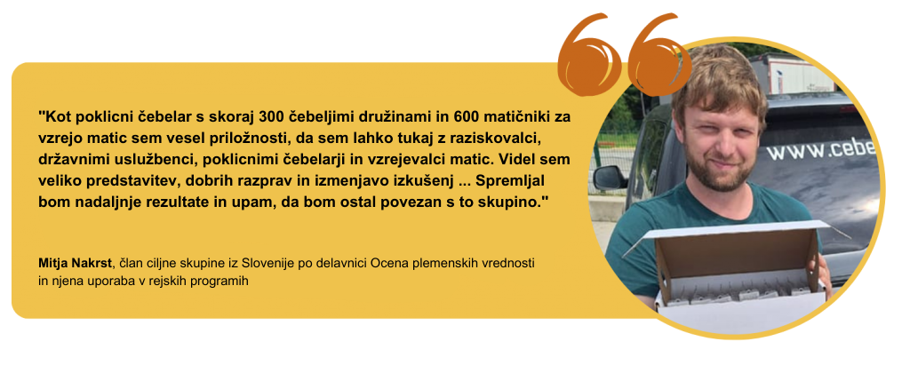 "Kot poklicni čebelar s skoraj 300 čebeljimi družinami in 600 matičniki za vzrejo matic sem vesel priložnosti, da sem lahko tukaj z raziskovalci, državnimi uslužbenci, poklicnimi čebelarji in vzrejevalci matic. Videl sem veliko predstavitev, dobrih razprav in izmenjavo izkušenj ... Spremljal bom nadaljnje rezultate in upam, da bom ostal povezan s to skupino." Mitja Nakrst, član ciljne skupine iz Slovenije po delavnici Ocena plemenskih vrednosti in njena uporaba v rejskih programih